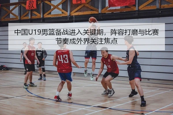 中国U19男篮备战进入关键期，阵容打磨与比赛节奏成外界关注焦点